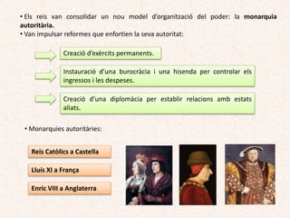 Creació d’exèrcits permanents.
Instauració d’una burocràcia i una hisenda per controlar els
ingressos i les despeses.
Creació d’una diplomàcia per establir relacions amb estats
aliats.
• Monarquies autoritàries:
Reis Catòlics a Castella
Lluís XI a França
Enric VIII a Anglaterra
• Els reis van consolidar un nou model d’organització del poder: la
monarquia autoritària.
• Van impulsar reformes que enfortien la seua autoritat:
 