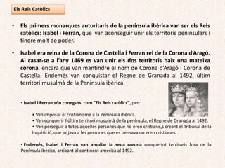 Els Reis Catòlics
• Els primers monarques autoritaris de la península ibèrica van ser els Reis
catòlics: Isabel i Ferran, que van aconseguir unir els territoris peninsulars i
tindre molt de poder.
• Isabel era reina de la Corona de Castella i Ferran rei de la Corona d’Aragó.
Al casar-se a l’any 1469 es van unir els dos territoris baix una mateixa
corona, encara que van mantindre el nom de Corona d’Aragó i Corona de
Castella.
• Van conquistar el Regne de Granada al 1492, últim territori musulmà de la
Península ibèrica.
• van ampliar la seua corona conquerint territoris fora de la Península
ibèrica, arribant al continent americà al 1492.
 