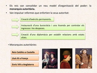 Creació d’exèrcits permanents.
Instauració d’una burocràcia i una hisenda per controlar els
ingressos i les despeses.
Creació d’una diplomàcia per establir relacions amb estats
aliats.
• Monarquies autoritàries:
Reis Catòlics a Castella
Lluís XI a França
Enric VIII a Anglaterra
• Els reis van consolidar un nou model d’organització del poder: la
monarquia autoritària.
• Van impulsar reformes que enfortien la seua autoritat:
 