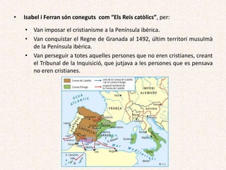 • Isabel i Ferran són coneguts com “Els Reis catòlics”, per:
• Van imposar el cristianisme a la Península ibèrica.
• Van conquistar el Regne de Granada al 1492, últim territori musulmà
de la Península ibèrica.
• Van perseguir a totes aquelles persones que no eren cristianes, creant
el Tribunal de la Inquisició, que jutjava a les persones que es pensava
no eren cristianes.
 