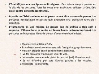 • L’Edat Mitjana era una època molt religiosa: Déu estava sempre present en
la vida de les persones. Totes les coses eren explicades utilitzant a Déu. Déu
era el centre de tot (teocentrisme).
• A partir de l’Edat moderna es va passar a una altra manera de pensar. Les
persones necessitaven respostes que tingueren una explicació raonable i
científica.
• L’Humanisme és una manera de pensar que no utilitza a Déu com a
resposta. L’Humanisme es centra en l’ésser humà (antropocentrisme). Les
persones amb aquestes idees de pensar s’anomenen humanistes.
• Va aparèixer a Itàlia al S.XV.
• Es va basar en els coneixements de l’antiguitat grega i romana.
• Volia un progrés en els coneixements científics.
• Va fer canviar la manera de vorer la vida.
• Va canviar la manera de pintar i construir (art): Renaixement.
• Es va difondre per tota Europa gràcies a les escoles,
universitats i la impremta.
 