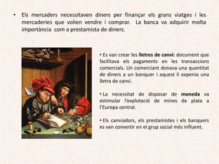 • Es van crear les lletres de canvi: document que
facilitava els pagaments en les transaccions
comercials. Un comerciant donava una quantitat
de diners a un banquer i aquest li expenia una
lletra de canvi.
• La necessitat de disposar de moneda va
estimular l’explotació de mines de plata a
l’Europa central.
• Els canviadors, els prestamistes i els banquers
es van convertir en el grup social més influent.
• Els mercaders necessitaven diners per finançar els grans viatges i les
mercaderies que volien vendre i comprar. La banca va adquirir molta
importància com a prestamista de diners.
 