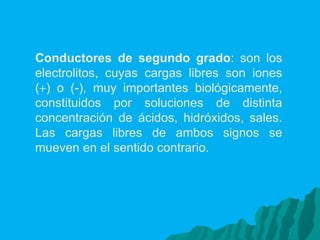Conductores de segundo grado : son los electrolitos, cuyas cargas libres son iones (  ) o (-), muy importantes biológicamente, constituidos por soluciones de distinta concentración de ácidos, hidróxidos, sales. Las cargas libres de ambos signos se mueven en el sentido contrario. 