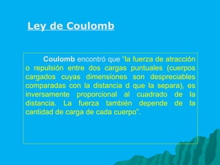 Coulomb  encontró que  “la fuerza de atracción o repulsión entre dos cargas puntuales (cuerpos cargados cuyas dimensiones son despreciables comparadas con la distancia d que la separa), es inversamente proporcional al cuadrado de la distancia. La fuerza también depende de la cantidad de carga de cada cuerpo”.   Ley de Coulomb 