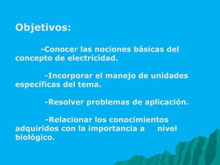 Objetivos: -Conocer las nociones básicas del concepto de electricidad.   -Incorporar el manejo de unidades específicas del tema.   -Resolver problemas de aplicación. -Relacionar los conocimientos adquiridos con la importancia a  nivel biológico.  
