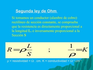Segunda ley de Ohm  Si tomamos un conductor (alambre de cobre) rectilíneo de sección constante, se comprueba que la resistencia es directamente proporcional a la longitud  L.  e inversamente proporcional a la Sección  S    = resistividad =    . cm. K = conductividad =   –1 .cm –1   