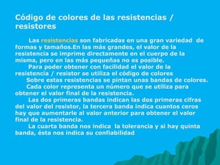 Código de colores de las resistencias / resistores   Las  resistencias  son fabricadas en una gran variedad  de formas y tamaños.En las más grandes, el valor de la resistencia se imprime directamente en el cuerpo de la misma, pero en las más pequeñas no es posible. Para poder obtener con facilidad el valor de la resistencia / resistor se utiliza el código de colores  Sobre estas resistencias se pintan unas bandas de colores. Cada color representa un número que se utiliza para obtener el valor final de la resistencia. Las dos primeras bandas indican las dos primeras cifras del valor del resistor, la tercera banda indica cuantos ceros hay que aumentarle al valor anterior para obtener el valor final de la resistencia. La cuarta banda nos indica  la tolerancia y si hay quinta banda, ésta nos indica su confiabilidad  