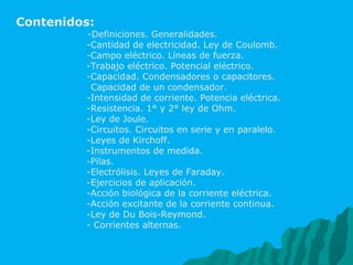 Contenidos:  -Definiciones. Generalidades. -Cantidad de electricidad. Ley de Coulomb. -Campo eléctrico. Líneas de fuerza. -Trabajo eléctrico. Potencial eléctrico.  -Capacidad. Condensadores o capacitores. Capacidad de un condensador. -Intensidad de corriente. Potencia eléctrica. -Resistencia. 1° y 2° ley de Ohm. -Ley de Joule. -Circuitos. Circuitos en serie y en paralelo. -Leyes de Kirchoff. -Instrumentos de medida. -Pilas. -Electrólisis. Leyes de Faraday. -Ejercicios de aplicación. -Acción biológica de la corriente eléctrica. -Acción excitante de la corriente continua. -Ley de Du Bois-Reymond. - Corrientes alternas. 