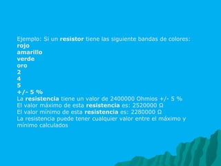 Ejemplo: Si un  resistor  tiene las siguiente bandas de colores: rojo amarillo verde oro 2 4 5 +/- 5 % La  resistencia  tiene un valor de 2400000 Ohmios +/- 5 % El valor máximo de esta  resistencia  es: 2520000 Ω El valor mínimo de esta  resistencia  es: 2280000 Ω La resistencia puede tener cualquier valor entre el máximo y mínimo calculados 