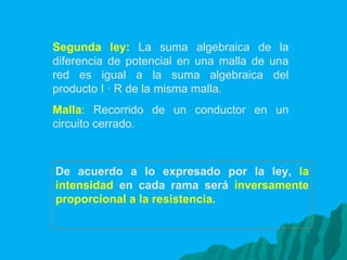 Segunda ley:   La suma algebraica de la diferencia de potencial en una malla de una red es igual a la suma algebraica del producto I · R de la misma malla. Malla :  Recorrido de un conductor en un circuito cerrado. De acuerdo a lo expresado por la ley,  la intensidad   en cada rama será  inversamente proporcional a la resistencia. 
