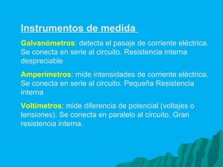 Instrumentos de medida  Galvanómetros : detecta el pasaje de corriente eléctrica. Se conecta en serie al circuito. Resistencia interna despreciable Amperímetros :  mide intensidades de corriente eléctrica. Se conecta en serie al circuito. Pequeña Resistencia interna  Voltímetros : mide diferencia de potencial (voltajes o tensiones). Se conecta en paralelo al circuito. Gran resistencia interna.   