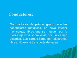 Conductores:  Conductores de primer grado : son los conductores metálicos, en cuyo interior hay cargas libres que se mueven por la fuerza ejercida sobre ellas por un campo eléctrico. Las cargas libres son electrones libres. No existe transporte de masa. 