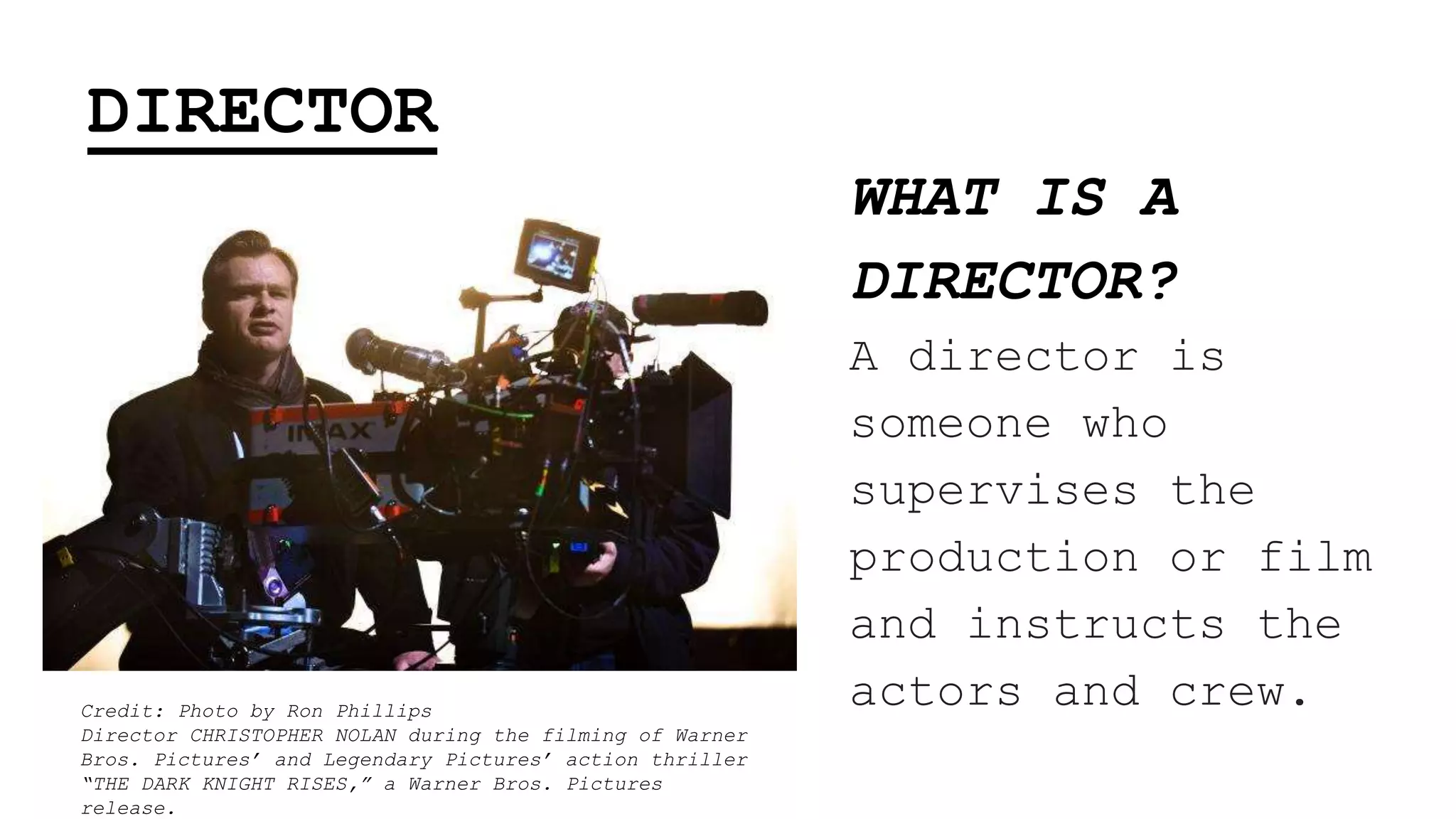 DIRECTOR
WHAT IS A
DIRECTOR?
A director is
someone who
supervises the
production or film
and instructs the
actors and crew.Credit: Photo by Ron Phillips
Director CHRISTOPHER NOLAN during the filming of Warner
Bros. Pictures’ and Legendary Pictures’ action thriller
“THE DARK KNIGHT RISES,” a Warner Bros. Pictures
release.