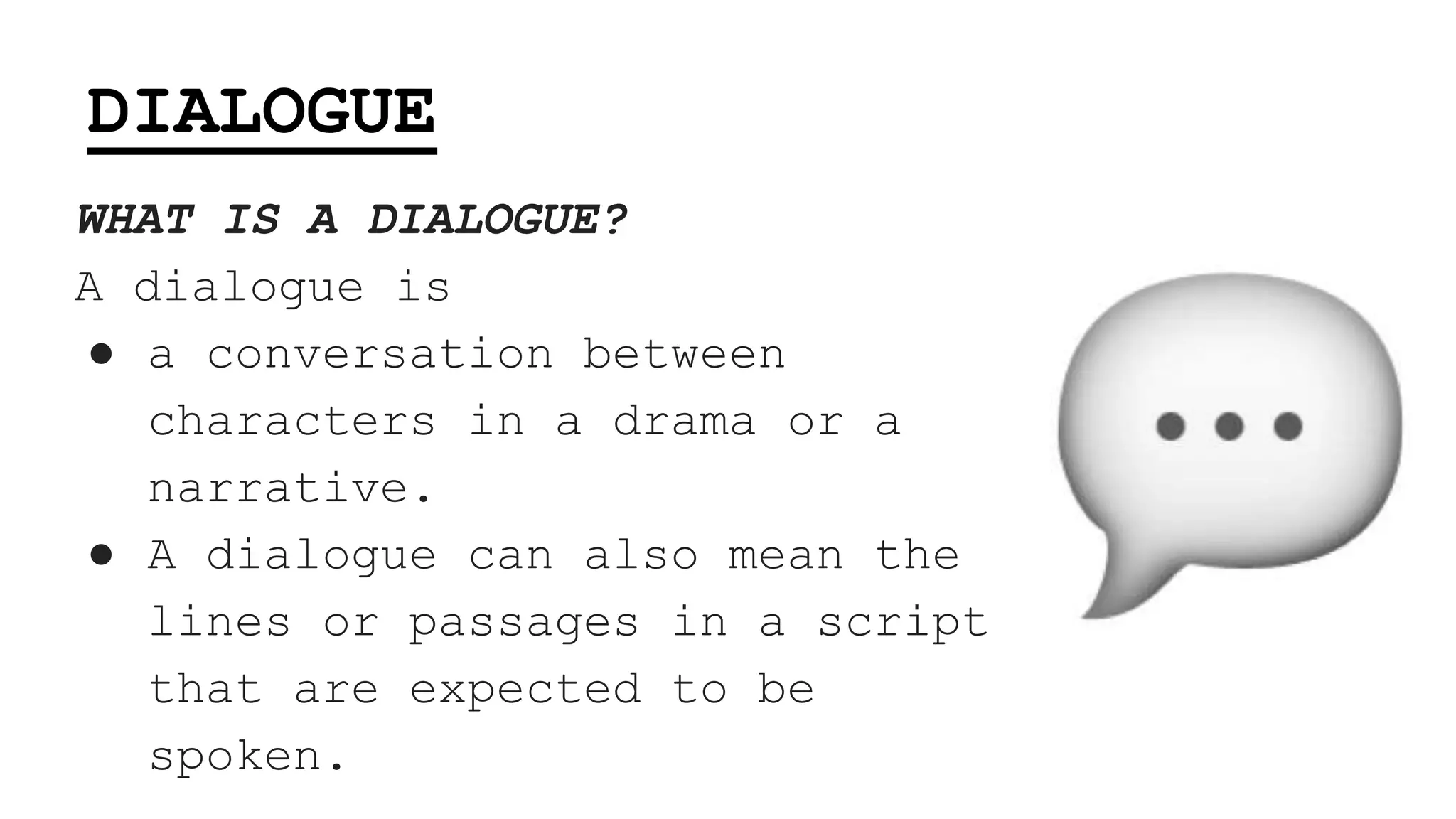 DIALOGUE
WHAT IS A DIALOGUE?
A dialogue is
● a conversation between
characters in a drama or a
narrative.
● A dialogue can also mean the
lines or passages in a script
that are expected to be
spoken.