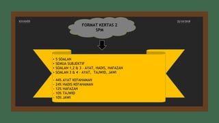 FORMAT KERTAS 2
SPM
• 5 SOALAN
• SEMUA SUBJEKTIF
• SOALAN 1,2 & 3 – AYAT, HADIS, HAFAZAN
• SOALAN 3 & 4 – AYAT, TAJWID, JAWI
- 44% AYAT KEFAHAMAN
- 24% HADIS KEFAHAMAN
- 12% HAFAZAN
- 10% TAJWID
- 10% JAWI
KHAMIS 25/10/2018
 