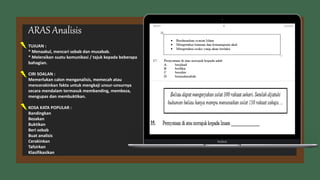 TUJUAN :
* Menaakul, mencari sebab dan musabab.
* Meleraikan suatu komunikasi / tajuk kepada beberapa
bahagian.
CIRI SOALAN :
Memerlukan calon menganalisis, memecah atau
mencerakinkan fakta untuk mengkaji unsur-unsurnya
secara mendalam termasuk membanding, membeza,
mengupas dan membuktikan.
KOSA KATA POPULAR :
Bandingkan
Bezakan
Buktikan
Beri sebab
Buat analisis
Cerakinkan
Tafsirkan
Klasifikasikan
ARAS Analisis
 