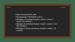 KHAMIS 25/10/2018
Masa menjawab DUA JAM
Mengandungi 3 BAHAGIAN (A,B,C)
Bahagian A terbahagi kepada 2 soalan ( setiap 1
soalan [10 markah] )
Bahagian B terbahagi kepada 4 soalan ( soalan 3,4,6
[20 markah] )
Bahagian C hanya mempunyai kepada 1 soalan ( 10
markah)
 