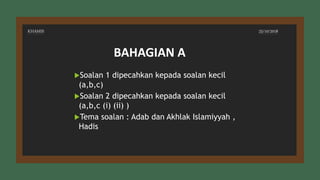 KHAMIS 25/10/2018
Soalan 1 dipecahkan kepada soalan kecil
(a,b,c)
Soalan 2 dipecahkan kepada soalan kecil
(a,b,c (i) (ii) )
Tema soalan : Adab dan Akhlak Islamiyyah ,
Hadis
BAHAGIAN A
 