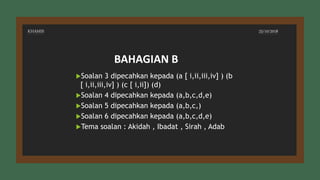 KHAMIS 25/10/2018
Soalan 3 dipecahkan kepada (a [ i,ii,iii,iv] ) (b
[ i,ii,iii,iv] ) (c [ i,ii]) (d)
Soalan 4 dipecahkan kepada (a,b,c,d,e)
Soalan 5 dipecahkan kepada (a,b,c,)
Soalan 6 dipecahkan kepada (a,b,c,d,e)
Tema soalan : Akidah , Ibadat , Sirah , Adab
BAHAGIAN B
 