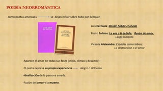 POESÍA NEORROMÁNTICA
como poetas amorosos se dejan influir sobre todo por Bécquer
·Aparece el amor en todas sus fases (inicio, clímax y desamor)
·El poeta expresa su propia experiencia alegre o dolorosa
·Idealización de la persona amada.
·Fusión del amor y la muerte.
Luis Cernuda: Donde habite el olvido
Pedro Salinas: La voz a ti debida; Razón de amor,
Largo lamento
Vicente Aleixandre: Espadas como labios;
La destrucción o el amor
 