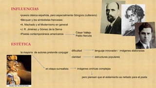INFLUENCIAS
ESTÉTICA
•poesía clásica española, pero especialmente Góngora (culterano)
•Bécquer y los simbolistas franceses
•A. Machado y el Modernismo en general
•J. R. Jiménez y Gómez de la Serna
•Poetas contemporáneos americanos
César Vallejo
Pablo Neruda
la mayoría de autores pretende conjugar
dificultad
claridad
lenguaje innovador / imágenes elaboradas
estructuras populares
en etapa surrealista
pero piensan que el aislamiento es nefasto para el poeta
imágenes oníricas complejas
 