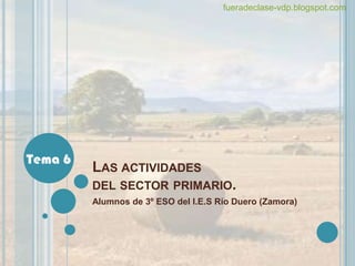 fueradeclase-vdp.blogspot.com




Tema 6
         LAS ACTIVIDADES
         DEL SECTOR PRIMARIO.
         Alumnos de 3º ESO del I.E.S Río Duero (Zamora)
 