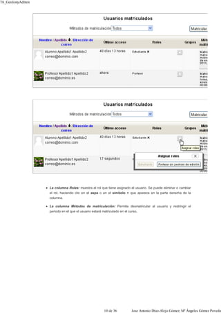La columna Roles: muestra el rol que tiene asignado el usuario. Se puede eliminar o cambiar
el rol, haciendo clic en el aspa o en el símbolo + que aparece en la parte derecha de la
columna.
La columna Métodos de matriculación: Permite desmatricular al usuario y restringir el
periodo en el que el usuario estará matriculado en el curso.
T6_GestionyAdmon
10 de 36 Jose Antonio Díaz-Alejo Gómez; Mª Ángeles Gómez Poveda
 