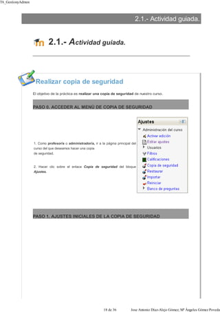 2.1.- Actividad guiada.
2.1.- Actividad guiada.
Realizar copia de seguridad
El objetivo de la práctica es realizar una copia de seguridad de nuestro curso.
PASO 0. ACCEDER AL MENÚ DE COPIA DE SEGURIDAD
1. Como profesor/a o administrador/a, ir a la página principal del
curso del que deseamos hacer una copia
de seguridad.
2. Hacer clic sobre el enlace Copia de seguridad del bloque
Ajustes.
PASO 1. AJUSTES INICIALES DE LA COPIA DE SEGURIDAD
T6_GestionyAdmon
18 de 36 Jose Antonio Díaz-Alejo Gómez; Mª Ángeles Gómez Poveda
 
