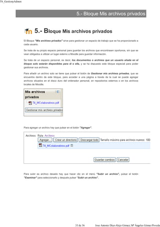 5.- Bloque Mis archivos privados
5.- Bloque Mis archivos privados
El Bloque "Mis archivos privados" sirve para gestionar un espacio de trabajo que se ha proporcionado a
cada usuario.
Se trata de su propio espacio personal para guardar los archivos que encontrasen oportunos, sin que se
vean obligados a utilizar un lugar externo a Moodle para guardar información.
Se trata de un espacio personal, es decir, los documentos o archivos que un usuario añada en el
bloque solo estarán disponibles para él o ella, y se ha dispuesto este bloque especial para poder
gestionar sus archivos.
Para añadir un archivo solo se tiene que pulsar el botón de Gestionar mis archivos privados, que se
encuentra dentro de este bloque, para acceder a una página a través de la cual se puede agregar
archivos situados en el disco duro del ordenador personal, en repositorios externos o en los archivos
locales de Moodle.
Para agregar un archivo hay que pulsar en el botón "Agregar".
Para subir es archivo desado hay que hacer clic en el menú "Subir un archivo", pulsar el botón
"Examinar" para seleccionarlo y después pulsar "Subir un archivo".
T6_GestionyAdmon
33 de 36 Jose Antonio Díaz-Alejo Gómez; Mª Ángeles Gómez Poveda
 