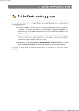 1.- Gestión de usuarios y grupos
1.-Gestión de usuarios y grupos
En este capítulo vamos a estudiar la asignación de roles, la gestión de usuarios y la creación de
grupos y agrupaciones.
Mediante los roles, los usuarios autorizados pueden crear roles adaptados a sus necesidades
y asignarlos a los usuarios. Por ejemplo, que los estudiantes que tengan asignados el rol A
puedan responder los mensajes de los foros, mientras que los que tengan asignados el rol B
no puedan hacerlo.
Desde el punto de vista de la administración, es recomendable centralizar tanto la creación de
cuentas de usuario como la matriculación en cursos. De esa forma, cada usuario (estudiante o
docente) tendrá acceso de forma directa a sus cursos.
Moodle ofrece un cierto soporte para la gestión de grupos, entendiendo por grupo a clases
de alumnos y alumnas que siguen un curso común con el mismo o con distinto profesor/a.
La creación de grupos puede ser bastante útil siempre que su composición no cambie con excesiva
frecuencia.
T6_GestionyAdmon
5 de 36 Jose Antonio Díaz-Alejo Gómez; Mª Ángeles Gómez Poveda
 