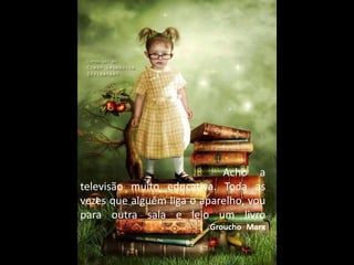 Acho a
televisão muito educativa. Toda as
vezes que alguém liga o aparelho, vou
para outra sala e leio um livro
Groucho Marx
 