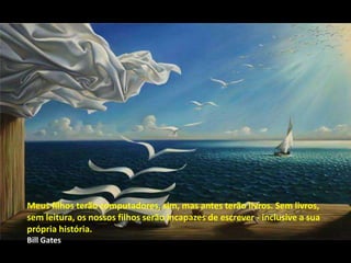 Meus filhos terão computadores, sim, mas antes terão livros. Sem livros,
sem leitura, os nossos filhos serão incapazes de escrever - inclusive a sua
própria história.
Bill Gates
 