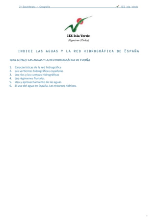 2º Bachillerato - Geografía ! IES Carlos Castilla del Pino
indice las aguas y la red hidrográfica de España
Tema	
  6	
  (PAU):	
  LAS	
  AGUAS	
  Y	
  LA	
  RED	
  HIDROGRÁFICA	
  DE	
  ESPAÑA	
  
1. CaracterísBcas	
  de	
  la	
  red	
  hidrográﬁca	
  
2. Las	
  verBentes	
  hidrográﬁcas	
  españolas	
  
3. Los	
  ríos	
  y	
  las	
  cuencas	
  hidrográﬁcas	
  
4. Los	
  régimenes	
  ﬂuviales.	
  
5. Uso	
  y	
  aprovechamiento	
  de	
  las	
  aguas	
  
6. El	
  uso	
  del	
  agua	
  en	
  España.	
  Los	
  recursos	
  hídricos.	
  
miprofesociales@gmail.com http://miprofesociales.blogspot.com.es !1
 