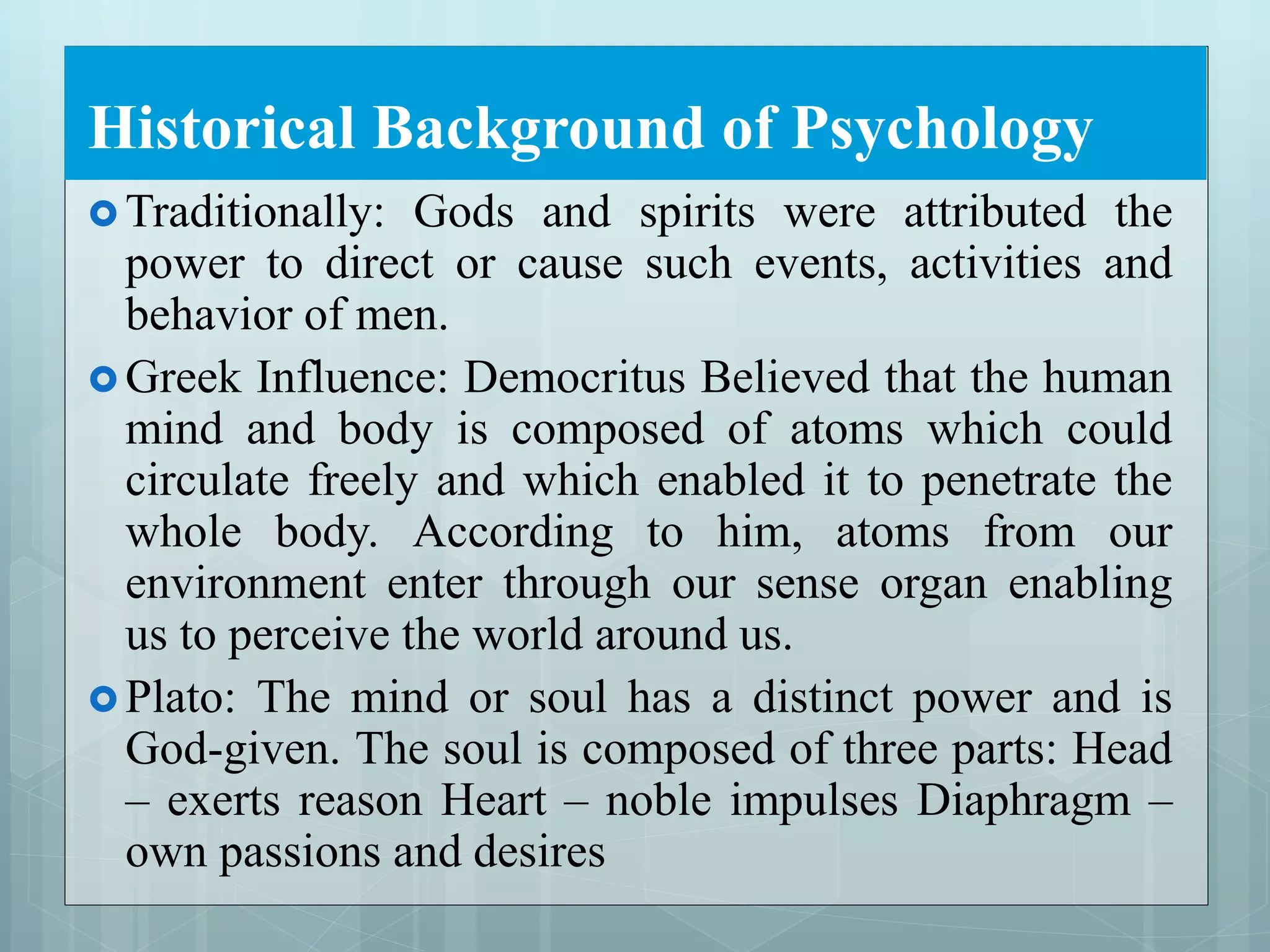 Historical Background of Psychology
 Traditionally: Gods and spirits were attributed the
power to direct or cause such events, activities and
behavior of men.
 Greek Influence: Democritus Believed that the human
mind and body is composed of atoms which could
circulate freely and which enabled it to penetrate the
whole body. According to him, atoms from our
environment enter through our sense organ enabling
us to perceive the world around us.
 Plato: The mind or soul has a distinct power and is
God-given. The soul is composed of three parts: Head
– exerts reason Heart – noble impulses Diaphragm –
own passions and desires
 