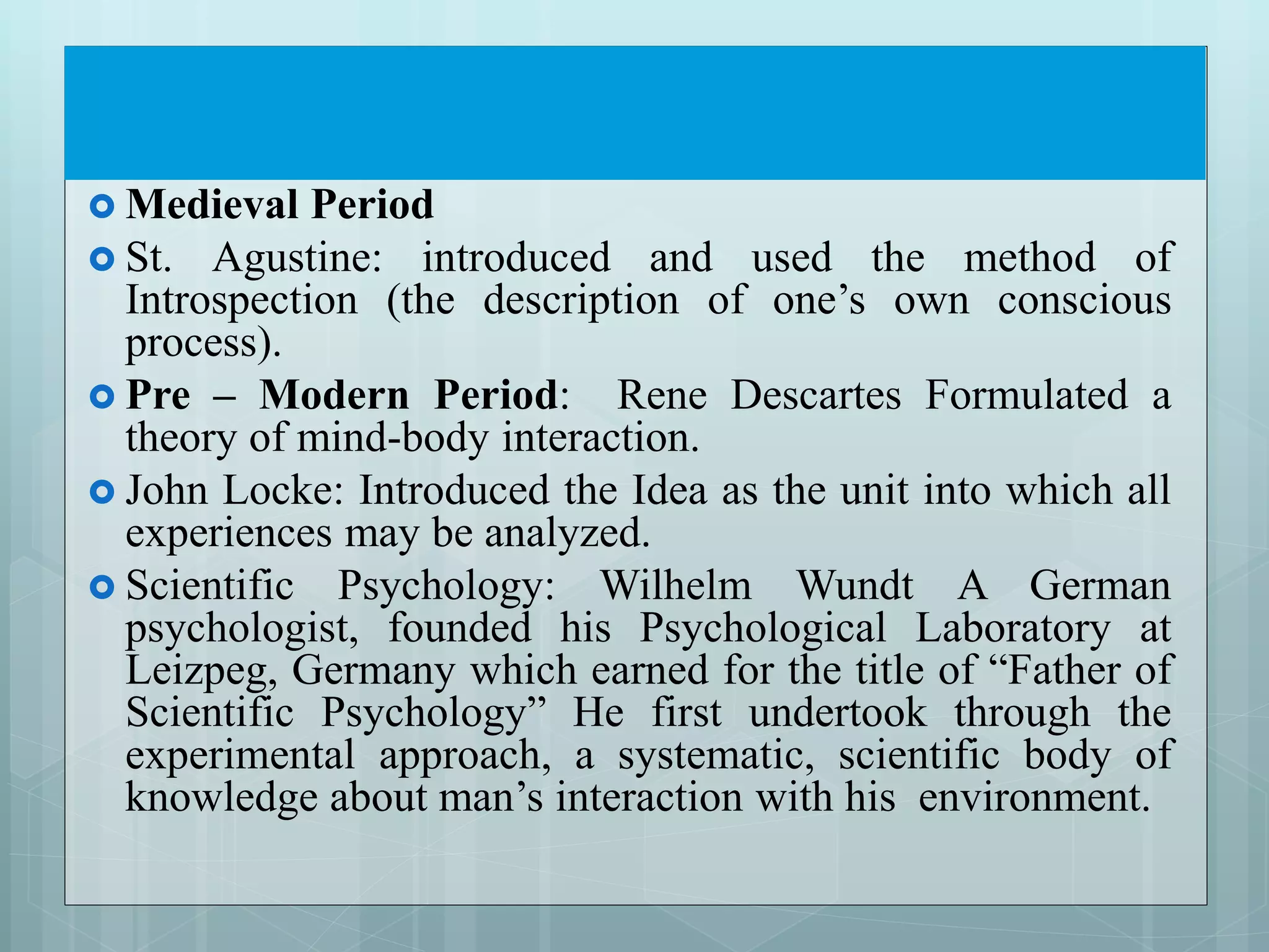  Medieval Period
 St. Agustine: introduced and used the method of
Introspection (the description of one’s own conscious
process).
 Pre – Modern Period: Rene Descartes Formulated a
theory of mind-body interaction.
 John Locke: Introduced the Idea as the unit into which all
experiences may be analyzed.
 Scientific Psychology: Wilhelm Wundt A German
psychologist, founded his Psychological Laboratory at
Leizpeg, Germany which earned for the title of “Father of
Scientific Psychology” He first undertook through the
experimental approach, a systematic, scientific body of
knowledge about man’s interaction with his environment.
 