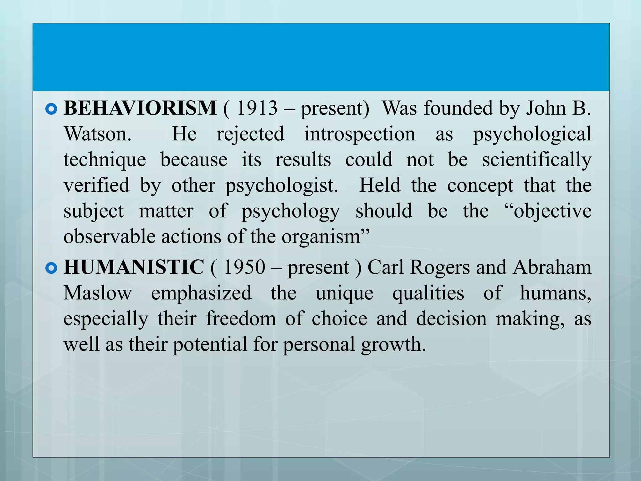  BEHAVIORISM ( 1913 – present) Was founded by John B.
Watson. He rejected introspection as psychological
technique because its results could not be scientifically
verified by other psychologist. Held the concept that the
subject matter of psychology should be the “objective
observable actions of the organism”
 HUMANISTIC ( 1950 – present ) Carl Rogers and Abraham
Maslow emphasized the unique qualities of humans,
especially their freedom of choice and decision making, as
well as their potential for personal growth.
 