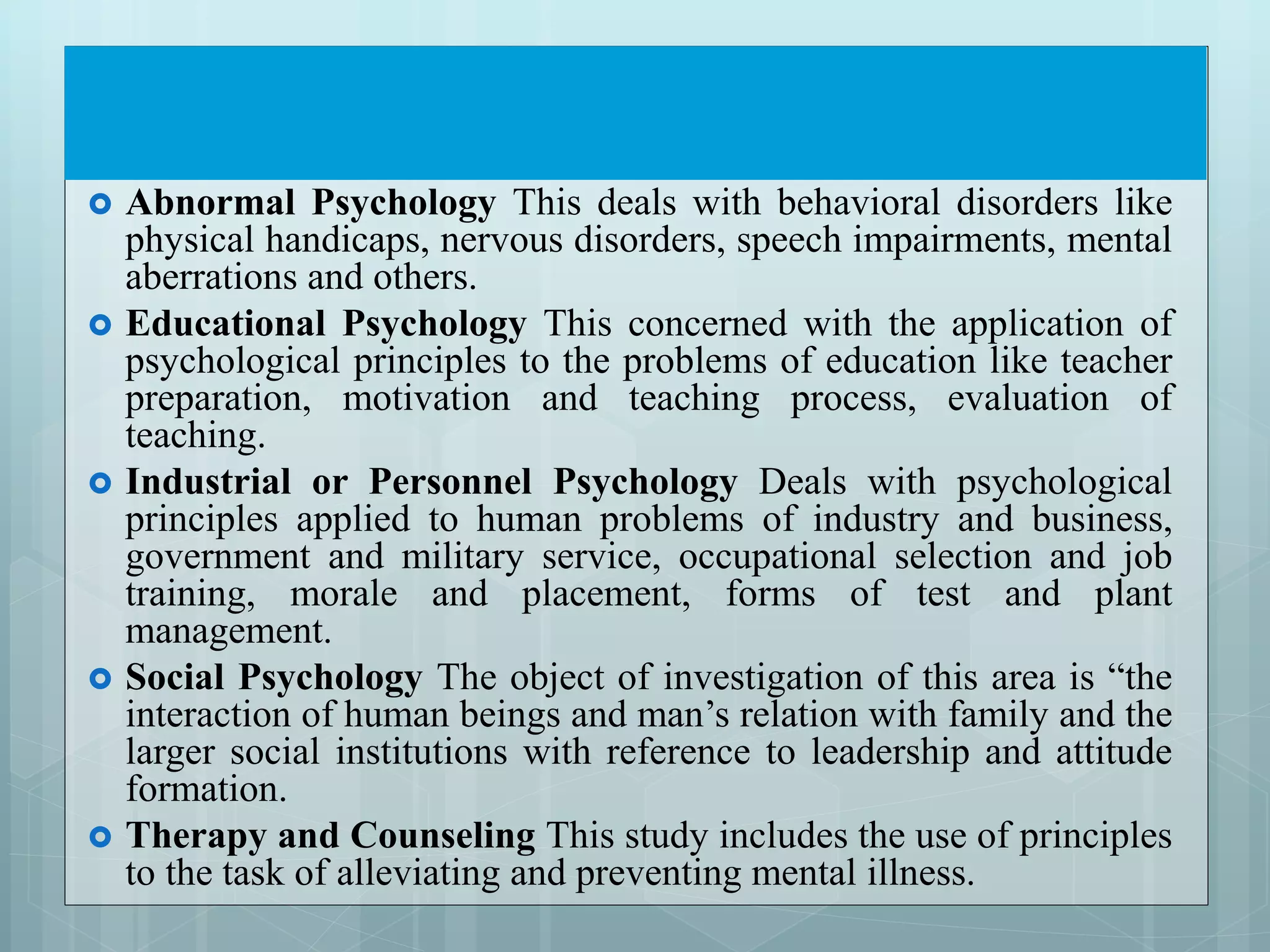  Abnormal Psychology This deals with behavioral disorders like
physical handicaps, nervous disorders, speech impairments, mental
aberrations and others.
 Educational Psychology This concerned with the application of
psychological principles to the problems of education like teacher
preparation, motivation and teaching process, evaluation of
teaching.
 Industrial or Personnel Psychology Deals with psychological
principles applied to human problems of industry and business,
government and military service, occupational selection and job
training, morale and placement, forms of test and plant
management.
 Social Psychology The object of investigation of this area is “the
interaction of human beings and man’s relation with family and the
larger social institutions with reference to leadership and attitude
formation.
 Therapy and Counseling This study includes the use of principles
to the task of alleviating and preventing mental illness.
 