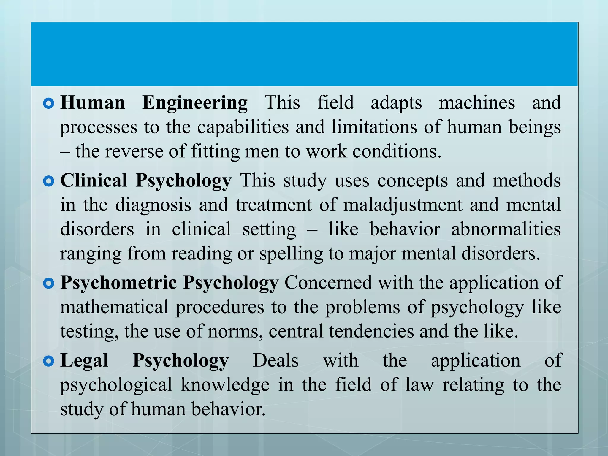  Human Engineering This field adapts machines and
processes to the capabilities and limitations of human beings
– the reverse of fitting men to work conditions.
 Clinical Psychology This study uses concepts and methods
in the diagnosis and treatment of maladjustment and mental
disorders in clinical setting – like behavior abnormalities
ranging from reading or spelling to major mental disorders.
 Psychometric Psychology Concerned with the application of
mathematical procedures to the problems of psychology like
testing, the use of norms, central tendencies and the like.
 Legal Psychology Deals with the application of
psychological knowledge in the field of law relating to the
study of human behavior.
 