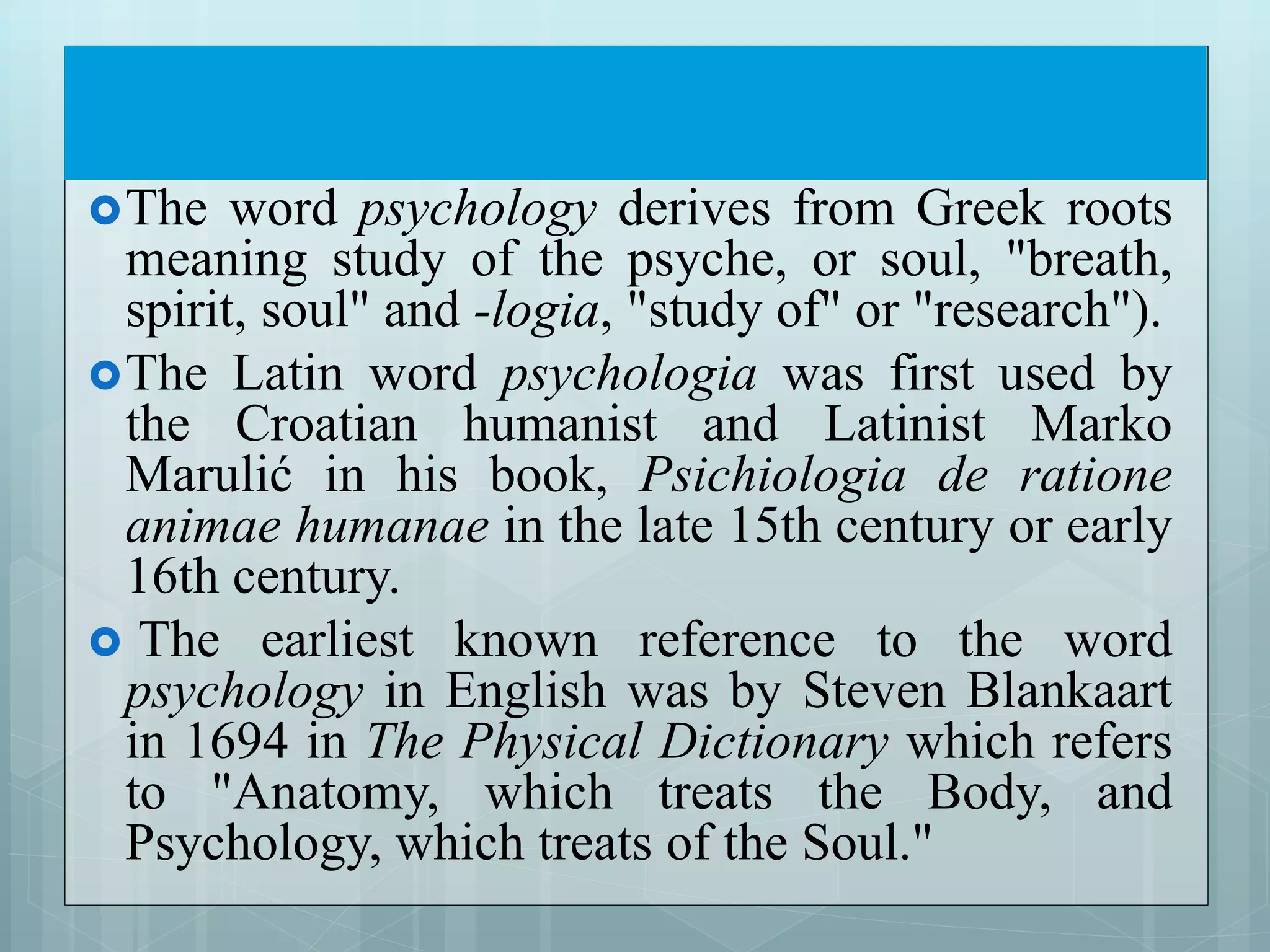 The word psychology derives from Greek roots
meaning study of the psyche, or soul, "breath,
spirit, soul" and -logia, "study of" or "research").
The Latin word psychologia was first used by
the Croatian humanist and Latinist Marko
Marulić in his book, Psichiologia de ratione
animae humanae in the late 15th century or early
16th century.
 The earliest known reference to the word
psychology in English was by Steven Blankaart
in 1694 in The Physical Dictionary which refers
to "Anatomy, which treats the Body, and
Psychology, which treats of the Soul."
 