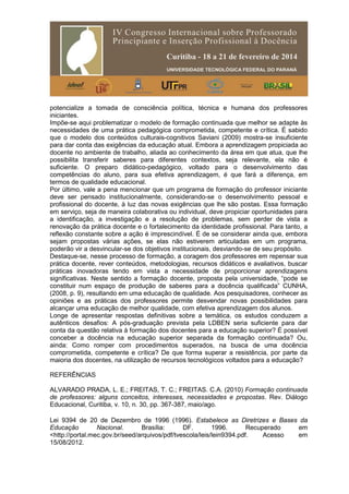 potencialize a tomada de consciência política, técnica e humana dos professores
iniciantes.
Impõe-se aqui problematizar o modelo de formação continuada que melhor se adapte às
necessidades de uma prática pedagógica comprometida, competente e crítica. É sabido
que o modelo dos conteúdos culturais-cognitivos Saviani (2009) mostra-se insuficiente
para dar conta das exigências da educação atual. Embora a aprendizagem propiciada ao
docente no ambiente de trabalho, aliada ao conhecimento da área em que atua, que lhe
possibilita transferir saberes para diferentes contextos, seja relevante, ela não é
suficiente. O preparo didático-pedagógico, voltado para o desenvolvimento das
competências do aluno, para sua efetiva aprendizagem, é que fará a diferença, em
termos de qualidade educacional.
Por último, vale a pena mencionar que um programa de formação do professor iniciante
deve ser pensado institucionalmente, considerando-se o desenvolvimento pessoal e
profissional do docente, à luz das novas exigências que lhe são postas. Essa formação
em serviço, seja de maneira colaborativa ou individual, deve propiciar oportunidades para
a identificação, a investigação e a resolução de problemas, sem perder de vista a
renovação da prática docente e o fortalecimento da identidade profissional. Para tanto, a
reflexão constante sobre a ação é imprescindível. É de se considerar ainda que, embora
sejam propostas várias ações, se elas não estiverem articuladas em um programa,
poderão vir a desvincular-se dos objetivos institucionais, desviando-se de seu propósito.
Destaque-se, nesse processo de formação, a coragem dos professores em repensar sua
prática docente, rever conteúdos, metodologias, recursos didáticos e avaliativos, buscar
práticas inovadoras tendo em vista a necessidade de proporcionar aprendizagens
significativas. Neste sentido a formação docente, proposta pela universidade, “pode se
constituir num espaço de produção de saberes para a docência qualificada” CUNHA,
(2008, p. 9), resultando em uma educação de qualidade. Aos pesquisadores, conhecer as
opiniões e as práticas dos professores permite desvendar novas possibilidades para
alcançar uma educação de melhor qualidade, com efetiva aprendizagem dos alunos.
Longe de apresentar respostas definitivas sobre a temática, os estudos conduzem a
autênticos desafios: A pós-graduação prevista pela LDBEN seria suficiente para dar
conta da questão relativa à formação dos docentes para a educação superior? É possível
conceber a docência na educação superior separada da formação continuada? Ou,
ainda: Como romper com procedimentos superados, na busca de uma docência
comprometida, competente e crítica? De que forma superar a resistência, por parte da
maioria dos docentes, na utilização de recursos tecnológicos voltados para a educação?
REFERÊNCIAS
ALVARADO PRADA, L. E.; FREITAS, T. C.; FREITAS. C.A. (2010) Formação continuada
de professores: alguns conceitos, interesses, necessidades e propostas. Rev. Diálogo
Educacional, Curitiba, v. 10, n. 30, pp. 367-387, maio/ago.
Lei 9394 de 20 de Dezembro de 1996 (1996). Estabelece as Diretrizes e Bases da
Educação Nacional. Brasília: DF. 1996. Recuperado em
<http://portal.mec.gov.br/seed/arquivos/pdf/tvescola/leis/lein9394.pdf. Acesso em
15/08/2012.
 