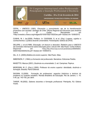 CEPAL – UNESCO (1993). Educación y conocimiento: eje de la transformación
productiva com equidad. Santiago de Chile: Oficina Regional de Educación para América
Latina y El Caribe. Recuperado em
<http://unesdoc.unesco.org/images/0015/001502/150253so.pdf> Acesso em 15/08/2012.
CUNHA, M. I. da.(2008). Prefácio. In: CASSIANI, S. et al. (Org.) Lugares, sujeitos e
conhecimentos: a prática docente universitária. Florianópolis: Editora da UFSC.
DELORS, J. et al.(1998). Educação: um tesouro a descobrir. Relatório para a UNESCO
da Comissão Internacional sobre Educação para o século XXI. São Paulo: Cortez Editora.
Disponível em <http://ftp.infoeuropa.eurocid.pt/database/000046001-
000047000/000046258.pdf> Acesso em 15/08/2012.
GIL, A. C. (2009).Didática do ensino superior. São Paulo: Atlas.
IMBERNÓN, F. (1994).La formación del profesorado. Barcelona: Ediciones Paidós.
MASETTO, Marcos (2001). Docência na universidade. 2. ed. Campinas: Papirus.
MOROSINI, M. C. (Org.).( 2000). Professor do ensino superior: identidade, docência e
formação. Brasília: Plano Editorial.
SAVIANI, D.(2009). Formação de professores: aspectos históricos e teóricos do
problema no contexto brasileiro. Revista Brasileira de Educação. Rio de Janeiro, v. 14,
n.40, pp. 143-155, jan./abril.
TARDIF, M.(2002). Saberes docentes e formação profissional. Petrópolis, RJ: Editora
Vozes.
 