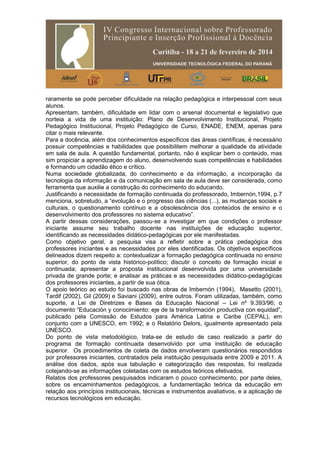 raramente se pode perceber dificuldade na relação pedagógica e interpessoal com seus
alunos.
Apresentam, também, dificuldade em lidar com o arsenal documental e legislativo que
norteia a vida de uma instituição: Plano de Desenvolvimento Institucional, Projeto
Pedagógico Institucional, Projeto Pedagógico de Curso, ENADE, ENEM, apenas para
citar o mais relevante.
Para a docência, além dos conhecimentos específicos das áreas científicas, é necessário
possuir competências e habilidades que possibilitem melhorar a qualidade da atividade
em sala de aula. A questão fundamental, portanto, não é explicar bem o conteúdo, mas
sim propiciar a aprendizagem do aluno, desenvolvendo suas competências e habilidades
e formando um cidadão ético e crítico.
Numa sociedade globalizada, do conhecimento e da informação, a incorporação da
tecnologia da informação e da comunicação em sala de aula deve ser considerada, como
ferramenta que auxilie a construção do conhecimento do educando.
Justificando a necessidade de formação continuada do professorado, Imbernón,1994, p.7
menciona, sobretudo, a “evolução e o progresso das ciências (...), as mudanças sociais e
culturais, o questionamento contínuo e a obsolescência dos conteúdos de ensino e o
desenvolvimento dos professores no sistema educativo”.
A partir dessas considerações, passou-se a investigar em que condições o professor
iniciante assume seu trabalho docente nas instituições de educação superior,
identificando as necessidades didático-pedagógicas por ele manifestadas.
Como objetivo geral, a pesquisa visa a refletir sobre a prática pedagógica dos
professores iniciantes e as necessidades por eles identificadas. Os objetivos específicos
delineados dizem respeito a: contextualizar a formação pedagógica continuada no ensino
superior, do ponto de vista histórico-político; discutir o conceito de formação inicial e
continuada; apresentar a proposta institucional desenvolvida por uma universidade
privada de grande porte; e analisar as práticas e as necessidades didático-pedagógicas
dos professores iniciantes, a partir de sua ótica.
O apoio teórico ao estudo foi buscado nas obras de Imbernón (1994), Masetto (2001),
Tardif (2002), Gil (2009) e Saviani (2009), entre outros. Foram utilizadas, também, como
suporte, a Lei de Diretrizes e Bases da Educação Nacional – Lei nº 9.393/96; o
documento “Educación y conocimiento: eje de la transformación productiva con equidad”,
publicado pela Comissão de Estudos para América Latina e Caribe (CEPAL), em
conjunto com a UNESCO, em 1992; e o Relatório Delors, igualmente apresentado pela
UNESCO.
Do ponto de vista metodológico, trata-se de estudo de caso realizado a partir do
programa de formação continuada desenvolvido por uma instituição de educação
superior. Os procedimentos de coleta de dados envolveram questionários respondidos
por professores iniciantes, contratados pela instituição pesquisada entre 2009 e 2011. A
análise dos dados, após sua tabulação e categorização das respostas, foi realizada
cotejando-se as informações coletadas com os estudos teóricos efetivados.
Relatos dos professores pesquisados indicaram o pouco conhecimento, por parte deles,
sobre os encaminhamentos pedagógicos, a fundamentação teórica da educação em
relação aos princípios institucionais, técnicas e instrumentos avaliativos, e a aplicação de
recursos tecnológicos em educação.
 