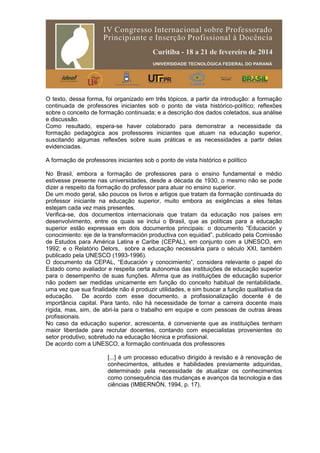 O texto, dessa forma, foi organizado em três tópicos, a partir da introdução: a formação
continuada de professores iniciantes sob o ponto de vista histórico-político; reflexões
sobre o conceito de formação continuada; e a descrição dos dados coletados, sua análise
e discussão.
Como resultado, espera-se haver colaborado para demonstrar a necessidade da
formação pedagógica aos professores iniciantes que atuam na educação superior,
suscitando algumas reflexões sobre suas práticas e as necessidades a partir delas
evidenciadas.
A formação de professores iniciantes sob o ponto de vista histórico e político
No Brasil, embora a formação de professores para o ensino fundamental e médio
estivesse presente nas universidades, desde a década de 1930, o mesmo não se pode
dizer a respeito da formação do professor para atuar no ensino superior.
De um modo geral, são poucos os livros e artigos que tratam da formação continuada do
professor iniciante na educação superior, muito embora as exigências a eles feitas
estejam cada vez mais presentes.
Verifica-se, dos documentos internacionais que tratam da educação nos países em
desenvolvimento, entre os quais se inclui o Brasil, que as políticas para a educação
superior estão expressas em dois documentos principais: o documento “Educación y
conocimiento: eje de la transformación productiva con equidad”, publicado pela Comissão
de Estudos para América Latina e Caribe (CEPAL), em conjunto com a UNESCO, em
1992; e o Relatório Delors, sobre a educação necessária para o século XXI, também
publicado pela UNESCO (1993-1996).
O documento da CEPAL, “Educación y conocimiento”, considera relevante o papel do
Estado como avaliador e respeita certa autonomia das instituições de educação superior
para o desempenho de suas funções. Afirma que as instituições de educação superior
não podem ser medidas unicamente em função do conceito habitual de rentabilidade,
uma vez que sua finalidade não é produzir utilidades, e sim buscar a função qualitativa da
educação. De acordo com esse documento, a profissionalização docente é de
importância capital. Para tanto, não há necessidade de tornar a carreira docente mais
rígida, mas, sim, de abri-la para o trabalho em equipe e com pessoas de outras áreas
profissionais.
No caso da educação superior, acrescenta, é conveniente que as instituições tenham
maior liberdade para recrutar docentes, contando com especialistas provenientes do
setor produtivo, sobretudo na educação técnica e profissional.
De acordo com a UNESCO, a formação continuada dos professores
[...] é um processo educativo dirigido à revisão e à renovação de
conhecimentos, atitudes e habilidades previamente adquiridas,
determinado pela necessidade de atualizar os conhecimentos
como consequência das mudanças e avanços da tecnologia e das
ciências (IMBERNÓN, 1994, p. 17).
 