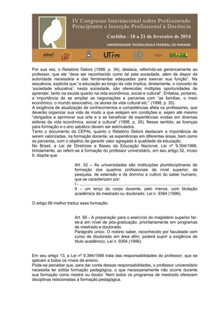 Por sua vez, o Relatório Delors (1998, p. 34), destaca, referindo-se genericamente ao
professor, que ele “deve ser reconhecido como tal pela sociedade, além de dispor da
autoridade necessária e das ferramentas adequadas para exercer sua função”. Na
sequência, explicita que “a educação ao longo da vida implica, diretamente, o conceito de
‘sociedade educativa’: nesta sociedade, são oferecidas múltiplas oportunidades de
aprender, tanto na escola quanto na vida econômica, social e cultural”. Enfatiza, portanto,
a importância de se ampliar as negociações e parcerias com “as famílias, o meio
econômico, o mundo associativo, os atores da vida cultural etc.” (1998, p. 35).
A exigência de atualização de conhecimentos e competências afeta os professores, que
deverão organizar sua vida de modo a que estejam em condições e, sejam até mesmo
“obrigados a aprimorar sua arte e a se beneficiar de experiências vividas em diversas
esferas da vida econômica, social e cultural” (1998, p. 35). Nesse sentido, as licenças
para formação e o ano sabático devem ser estimulados.
Tanto o documento da CEPAL quanto o Relatório Delors destacam a importância de
serem valorizadas, na formação docente, as experiências em diferentes áreas, bem como
as parcerias, com o objetivo de garantir valor agregado à qualidade da educação.
No Brasil, a Lei de Diretrizes e Bases da Educação Nacional, Lei nº 9.394/1996,
timidamente, ao referir-se à formação do professor universitário, em seu artigo 52, inciso
II, dispõe que:
Art. 52 – As universidades são instituições pluridisciplinares de
formação dos quadros profissionais de nível superior, de
pesquisa, de extensão e de domínio e cultivo do saber humano,
que se caracterizam por:
I - ................................................................................................
II – um terço do corpo docente, pelo menos, com titulação
acadêmica de mestrado ou doutorado. Lei n. 9394 (1996).
O artigo 66 melhor traduz essa formação:
Art. 66 - A preparação para o exercício do magistério superior far-
se-á em nível de pós-graduação, prioritariamente em programas
de mestrado e doutorado.
Parágrafo único. O notório saber, reconhecido por faculdade com
curso de doutorado em área afim, poderá suprir a exigência de
título acadêmico. Lei n. 9394 (1996).
Em seu artigo 13, a Lei nº 9.394/1996 trata das responsabilidades do professor, que se
aplicam a todos os níveis de ensino.
Pode-se perceber que, para dar conta dessas responsabilidades, o professor universitário
necessita ter sólida formação pedagógica, o que necessariamente não ocorre durante
sua formação como mestre ou doutor. Nem todos os programas de mestrado oferecem
disciplinas relacionadas à formação pedagógica.
 