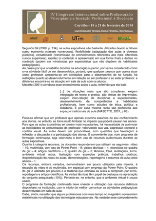 Segundo Gil (2009, p. 134), as aulas expositivas são bastante utilizadas devido a fatores
como economia (classes numerosas), flexibilidade (adaptação das aulas a diversos
públicos), versatilidade (transmissão de conhecimentos referentes aos mais diferentes
cursos superiores), rapidez (o conteúdo é apresentado em sua forma final) e ênfase no
conteúdo (podem ser ministradas por especialistas que não dispõem de habilidades
pedagógicas).
Ao pressupor que o trabalho docente na educação superior, por vezes considerado como
uma atividade fácil de ser desenvolvida, portanto que qualquer pessoa que queira atuar
como professor apresenta-se em condições para o desempenho de tal função, há
restrições quanto ao desenvolvimento em relação ao ser professor e ao estar professor: a
diferença encontra-se na atuação em sala de aula com os alunos.
Masetto (2001) corrobora esse entendimento sobre a aula, referindo que ela trata
[...] de situações reais que são complexas, exigem
integração de teoria e pratica, são cheias de imprevistos,
exigem inter-relação de disciplinas e especialidades,
desenvolvimento de competências e habilidades
profissionais, bem como atitudes de ética, política e
cidadania. E por essa mesma razão são preferíveis aos
espaços tradicionais de aula (MASETTO, 2001, p.86).
Pode-se afirmar que um professor que apenas exponha assuntos de seu conhecimento
aos alunos, no entanto, se torna muito limitado no impacto que poderá causar nos alunos.
Para que as aulas expositivas se tornem mais impactantes, há necessidade de aprimorar
as habilidades de comunicação do professor, valorizando sua voz, expressão corporal e
contato visual. As aulas devem ser provocativas, com questões que favoreçam a
reflexão, a discussão e a participação dos alunos. É conveniente que, num programa de
formação continuada, seja valorizado o bom uso de recursos audiovisuais durante as
aulas expositivas.
Quanto à categoria recursos, os docentes responderam que utilizam os seguintes: vídeo
– 10; multimídia, com uso do Power Point – 9; visitas técnicas – 4; exercícios no quadro
de giz – 4; artigos científicos – 3; quadro de giz – 2; lâminas, fotos, ilustrações, livros,
ambiente virtual textos, ilustração com exemplos práticos, trabalhos práticos,
disponibilização de notas de aulas, demonstrações, reportagens e resumos da aula pelos
alunos – 1.
Os recursos, embora variados, demonstraram ser pouco utilizados pela maioria, à
exceção do vídeo e do multimídia, em especial com emprego do Power Point. O quadro
de giz é utilizado por poucos e o material que embasa as aulas é composto por livros,
reportagens e artigos científicos. As visitas técnicas têm papel de destaque na apreciação
do conjunto pesquisado (10%). Percebe-se, no entanto, que o ambiente virtual é pouco
usado.
O programa de formação continuada deve orientar a utilização dos recursos didáticos
disponíveis na instituição, com o intuito de melhor comunicar as atividades pedagógicas
desenvolvidas em sala de aula.
Cabe, ainda, ressaltar que alguns professores com mais tempo no magistério apresentam
resistências na utilização das tecnologias educacionais. Na verdade esse comportamento
 