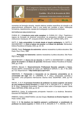 momentos de formação docente, visando elaborar projetos específicos de atuação e de
desenvolvimento profissional. Essa é uma tarefa que compete a todos: instituições
formadoras, departamentos, equipes de investigação e professores individuais.
REFERÊNCIAS BIBLIOGRÁFICAS
CUNHA, M. I. A docência como ação complexa. In: CUNHA, M. I. (Org.). Trajetórias e
lugares de formação da docência universitária: da perspectiva individual ao espaço
institucional. Araraquara, SP: Junqueira & Marin; Brasília, DF: CAPES/ CNPq, 2010.
GATTI, E. Aula universitária: la mirada desde el ángulo pedagógico. In: GATTI, E.
KACHINOVSKY, A. Entre el placer de enseñar e el deseo de aprender. Montevideo:
Editora Psicolibros & Waslala, 2005, pp. 29- 49.
FREIRE, Paulo. Pedagogia da autonomia: saberes necessários à prática educativa. São
Paulo: Paz e Terra, 1996.
_____. Pedagogia da Autonomia: saberes necessários à prática educativa. São Paulo:
Paz e Terra, 2000.
KACHINOVSKY, A. Acerca de ser docente. In: GATTI, E. KACHINOVSKY, A. Entre el
placer de enseñar e el deseo de aprender. Montevideo: Editora Psicolibros & Waslala,
2005, pp. 51-69.
GARCÍA, Marcelo C. Desenvolvimento Profissional Docente: passado e futuro.
Revista SÍSIFO, Universidade de Lisboa, jan- MARCELO GARCÍA, C. abr, nº 08, 2009,
pp.7-22. Disponível em < http://sisifo.fpce.ul.pt/?r=21>.
IMBERNÓN, F. Formacción e inovacción en La docencia universitária en la
universidad del siglo XXI. In: LAMARRA, N. F. (Org.). Universidad, sociedad e
innovación. Uma perspectiva internacional. Buenos Aires: EDUNTREF, 2009, pp.179-
190.
MACIEL, A. M. R. O processo formativo do professor no ensino superior: em busca
de uma ambiência (trans) formativa. In: ISAIA, S. M. A.; BOLZAN, D. P. V.; MACIEL, A.
M. R. (Org.). Pedagogia Universitária. Tecendo redes sobre a Educação Superior. Santa
Maria: EDITORA UFSM, 2009, pp. 63-78
MARCELO, Carlos. El professorado principiante: Inserción a La docência. Barcelona:
Edciones OCTAEEDRO, 2008.
PIMENTA, Selma e ANASTASIOU, Léa das Graças. Docência no Ensino Superior. São
Paulo: Córtex, 2002.
ISAIA, S. M. Na tessitura da trajetória pessoal e profissional: a constituição do
professor no ensino superior. In: ISAIA, S. M. A.; BOLZAN, D. P. V.; MACIEL, A. M. R.
 