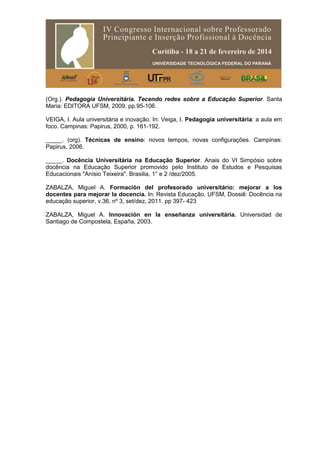 (Org.). Pedagogia Universitária. Tecendo redes sobre a Educação Superior. Santa
Maria: EDITORA UFSM, 2009, pp.95-106.
VEIGA, I. Aula universitária e inovação. In: Veiga, I. Pedagogia universitária: a aula em
foco. Campinas: Papirus, 2000, p. 161-192.
_____. (org). Técnicas de ensino: novos tempos, novas configurações. Campinas:
Papirus, 2006.
_____. Docência Universitária na Educação Superior. Anais do VI Simpósio sobre
docência na Educação Superior promovido pelo Instituto de Estudos e Pesquisas
Educacionais "Anísio Teixeira". Brasilia, 1° e 2 /dez/2005.
ZABALZA, Miguel A. Formación del profesorado universitário: mejorar a los
docentes para mejorar la docencia. In: Revista Educação, UFSM, Dossiê: Docência na
educação superior, v.36, nº 3, set/dez, 2011. pp 397- 423
ZABALZA, Miguel A. Innovación en la enseñanza universitária. Universidad de
Santiago de Compostela, España, 2003.
 