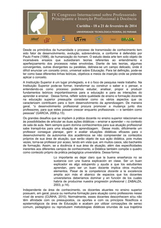 Desde os primórdios da humanidade o processo de transmissão de conhecimento tem
sido fator de desenvolvimento, evolução, sobrevivência, e conforme é defendido por
Paulo Freire (1996), de humanização do homem. O estudo desta arte tem sido objeto de
incansáveis ensaios que subsidiaram teorias referentes ao entendimento e
aperfeiçoamento dos processos nelas envolvidas. Diante de tais teorias, algumas
convergentes, outras divergentes ou paralelas, delineia-se um campo delicado, onde é
difícil enunciar um conceito único, universal sobre Educação. Para tal definição, pode-se
ter como base diferentes linhas teóricas, objetivos e meios de inserção onde se pretende
aplicar o conceito.
A Instituição Superior é um lugar privilegiado, e é o foco de pesquisa neste trabalho. Na
Instituição Superior pode-se formar, transformar ou construir o saber e o pensar, e
entendendo-os como processo podemos estudar, analisar, propor e produzir
fundamentos teóricos importantíssimos para a educação e para as interações do
aprender e ensinar. Dessa forma, refletir sobre qualidade de ensino e formação docente
na educação superior pressupõe considerar como os vários aspectos que os
caracterizam contribuem para o bom desenvolvimento da aprendizagem. De maneira
geral, “o desenvolvimento profissional procura promover a mudança junto dos
professores, para que estes possam crescer enquanto profissionais — e também como
pessoas” (GARCIA, 2009.p.15).
Os grandes desafios que se impõem à prática docente no ensino superior relacionam-se
às possibilidades de articular as duas ações didáticas – ensinar e aprender – no contexto
de sala de aula. Nem sempre quem domina conhecimentos para sua atuação profissional
sabe transpô-los para uma situação de aprendizagem. Desse modo, dificilmente um
professor consegue planejar, gerir e avaliar situações didáticas eficazes para o
desenvolvimento da autonomia dos acadêmicos se não compreender os conteúdos
próprios de sua área de atuação, que serão objeto de sua ação didática, pois muitas
vezes, torna-se professor por acaso, tendo em vista que, em muitos casos, são bacharéis
de formação. Assim, se a docência é sua área de atuação, além das especificidades
inerentes aos diferentes campos de conhecimento, a Didática também compõe o quadro
como conteúdo próprio da prática pedagógica universitária. Dessa forma:
Lo importante es dejar claro que la buena enseñanza no se
sustancia con una buena explicación en clase. Ser un buen
explicador es algo estupendo y ayuda a que los estudiantes
aprendan, pero ser un buen docente implica otros muchos
elementos. Pasar de la competencia docente a la excelencia
amplía aún más el abanico de espacios que los docentes
universitarios deberíamos dominar y en función de los cuales
habría de producirse nuestra progresión profesional ( ZABALZA,
2003, p.14).
Independente da área de conhecimento, os docentes atuantes no ensino superior
possuem, em geral, pouca ou nenhuma formação para atuação como professores nesse
nível de ensino (CUNHA, 2010). Normalmente, esses docentes desconhecem e/ou não
têm afinidade com os pressupostos, os aportes e com os princípios filosóficos e
epistemológicos da área de Educação e acabam por utilizar concepções de senso
comum, pedagógico ou reproduzem metodologias didáticas oriundas de sua trajetória
 