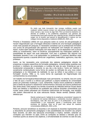 Es cierto que toda innovación trae consigo conflictos puesto que
cualquier cambio supone romper con estructuras anteriores para crear
otras nuevas y eso nunca es algo fácil. Pero ya tenemos bastante con
afrontar el conflicto y los problemas sustantivos que generan las
innovaciones como para suponer que, además de eso, podamos también
cargar con la tensión que genera la descalificación y ruptura con los
colegas menos dispuestos a colaborar (ZABALZA, 2003, p.6).
Pimenta e Anastasiou (2002) em sua pesquisa sobre os cursos de pós-graduação já
haviam diagnosticado que a formação oferecida é distinta de uma formação pedagógica
muito mais pautada em pesquisa. É necessário considerar que os profissionais formados
nos cursos de pós-graduação são egressos de instituições com tradição em pesquisa.
Assim, muitos saem dessas instituições com esse ideal e, ao se depararem com a pouca
oferta ou investimentos, veem na docência, principalmente nas instituições públicas, a
possibilidade de seguir nas suas pesquisas. Com isso o professor não assume sua
identidade docente e sim a de pesquisador ou profissional. É possível identificar esse
apontamento quando o docente afirma ser: engenheiro, matemático, agrônomo, mas não
professor.
Assim, se faz necessária uma construção dos saberes pedagógicos através de
programas e projetos específicos de formação pedagógica, iniciando pelas questões que
envolvem o cotidiano da universidade e a prática de sala de aula. Entende-se que é
fundamental compreender o docente no seu dia a dia tendo-o “como ser histórico e
socialmente contextualizado numa forma de auxiliar na definição de uma nova ordem
pedagógica e na intervenção da realidade no que se refere à sua prática e à sua
formação” (Cunha, 1992, p. 3), numa forma de superação da fragmentação dos
conhecimentos na universidade.
Um trabalho de formação/profissionalização mais permanente, no entanto, leva em conta
o fato de que o mundo e a ciência que justificam a própria existência da universidade
passa por profundas mudanças, o que, certamente, implica novos problemas e desafios
para a tarefa de produzir e disseminar conhecimentos e técnicas aos futuros profissionais
das várias áreas. Este aspecto nos remete novamente às reflexões teóricas iniciais desse
texto que destaca a importância da qualidade das práticas docentes universitárias que
muitas vezes podem perpassar por iniciativas institucionais de formação, mas também
não podem descuidar-se de suas estruturas físicas. Nesse sentido Zabalza (2003)
destaca que:
Siendo verdad que la “calidad de la enseñanza universitaria” requiere de
la existencia de buenas bibliotecas y suficientes recursos didácticos y
tecnológicos, todo ello sirve de poco si el profesorado no se siente
comprometido y con motivación, ganas y condiciones para iniciar
procesos de cambios. Este es el gran reto actual de nuestras
universidades (ZABALZA, 2003, p.03).
Portanto, procurar sensibilizar os docentes e em especial os docentes ingressantes para
a descoberta do pensamento pedagógico e das possibilidades de inovarem seu próprio
fazer docente, vai além das estruturas encontradas e implica, também, entender as
condições que intervêm na ação. Entre as condições se destaca o elevado grau de
incerteza quanto ao alcance dos objetivos, a simultaneidade de eventos na sala de aula,
 