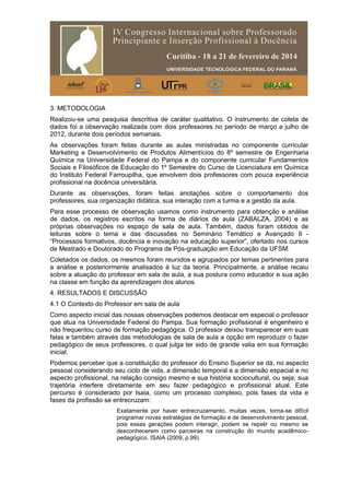 3. METODOLOGIA
Realizou-se uma pesquisa descritiva de caráter qualitativo. O instrumento de coleta de
dados foi a observação realizada com dois professores no período de março a julho de
2012, durante dois períodos semanais.
As observações foram feitas durante as aulas ministradas no componente curricular
Marketing e Desenvolvimento de Produtos Alimentícios do 8º semestre de Engenharia
Química na Universidade Federal do Pampa e do componente curricular Fundamentos
Sociais e Filosóficos de Educação do 1º Semestre do Curso de Licenciatura em Química
do Instituto Federal Farroupilha, que envolvem dois professores com pouca experiência
profissional na docência universitária.
Durante as observações, foram feitas anotações sobre o comportamento dos
professores, sua organização didática, sua interação com a turma e a gestão da aula.
Para esse processo de observação usamos como instrumento para obtenção e análise
de dados, os registros escritos na forma de diários de aula (ZABALZA, 2004) e as
próprias observações no espaço de sala de aula. Também, dados foram obtidos de
leituras sobre o tema e das discussões no Seminário Temático e Avançado II -
“Processos formativos, docência e inovação na educação superior”, ofertado nos cursos
de Mestrado e Doutorado do Programa de Pós-graduação em Educação da UFSM.
Coletados os dados, os mesmos foram reunidos e agrupados por temas pertinentes para
a análise e posteriormente analisados à luz da teoria. Principalmente, a análise recaiu
sobre a atuação do professor em sala de aula, a sua postura como educador e sua ação
na classe em função da aprendizagem dos alunos.
4. RESULTADOS E DISCUSSÃO
4.1 O Contexto do Professor em sala de aula
Como aspecto inicial das nossas observações podemos destacar em especial o professor
que atua na Universidade Federal do Pampa. Sua formação profissional é engenheiro e
não frequentou curso de formação pedagógica. O professor deixou transparecer em suas
falas e também através das metodologias de sala de aula a opção em reproduzir o fazer
pedagógico de seus professores, o qual julga ter sido de grande valia em sua formação
inicial.
Podemos perceber que a constituição do professor do Ensino Superior se dá, no aspecto
pessoal considerando seu ciclo de vida, a dimensão temporal e a dimensão espacial e no
aspecto profissional, na relação consigo mesmo e sua história sociocultural, ou seja, sua
trajetória interfere diretamente em seu fazer pedagógico e profissional atual. Este
percurso é considerado por Isaia, como um processo complexo, pois fases da vida e
fases da profissão se entrecruzam:
Exatamente por haver entrecruzamento, muitas vezes, torna-se difícil
programar novas estratégias de formação e de desenvolvimento pessoal,
pois essas gerações podem interagir, podem se repelir ou mesmo se
desconhecerem como parceiras na construção do mundo acadêmico-
pedagógico. ISAIA (2009, p.99).
 